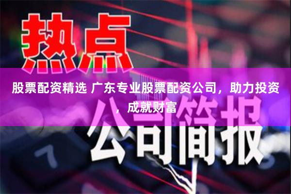 股票配资精选 广东专业股票配资公司，助力投资，成就财富
