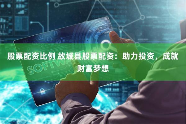 股票配资比例 故城县股票配资：助力投资，成就财富梦想