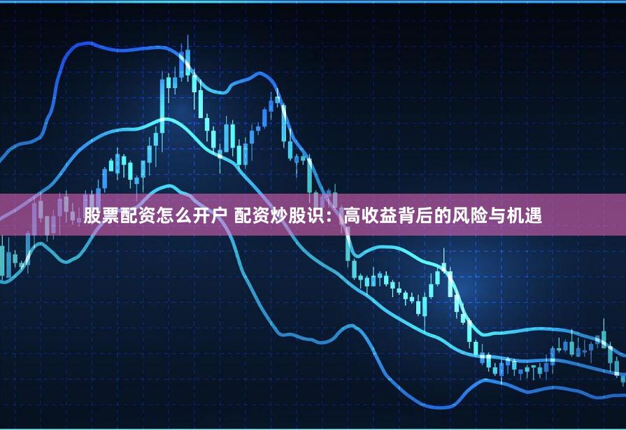 股票配资怎么开户 配资炒股识：高收益背后的风险与机遇