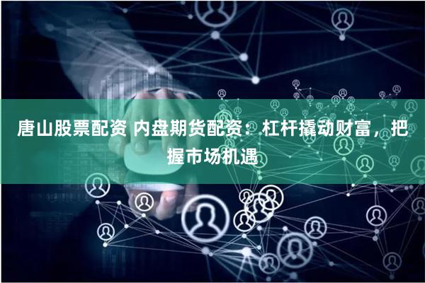 唐山股票配资 内盘期货配资：杠杆撬动财富，把握市场机遇