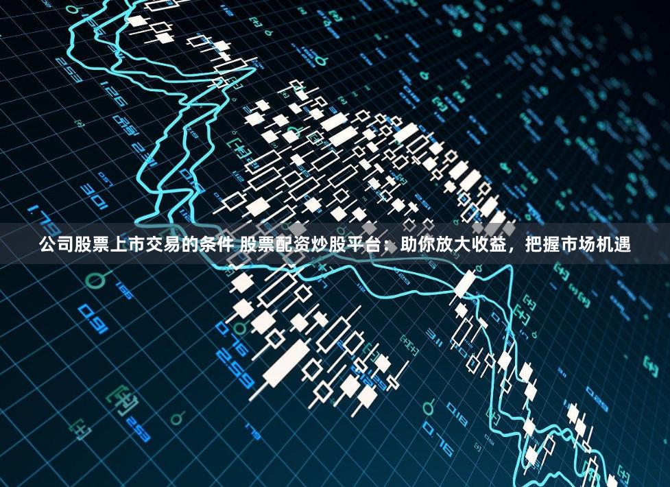 公司股票上市交易的条件 股票配资炒股平台：助你放大收益，把握市场机遇