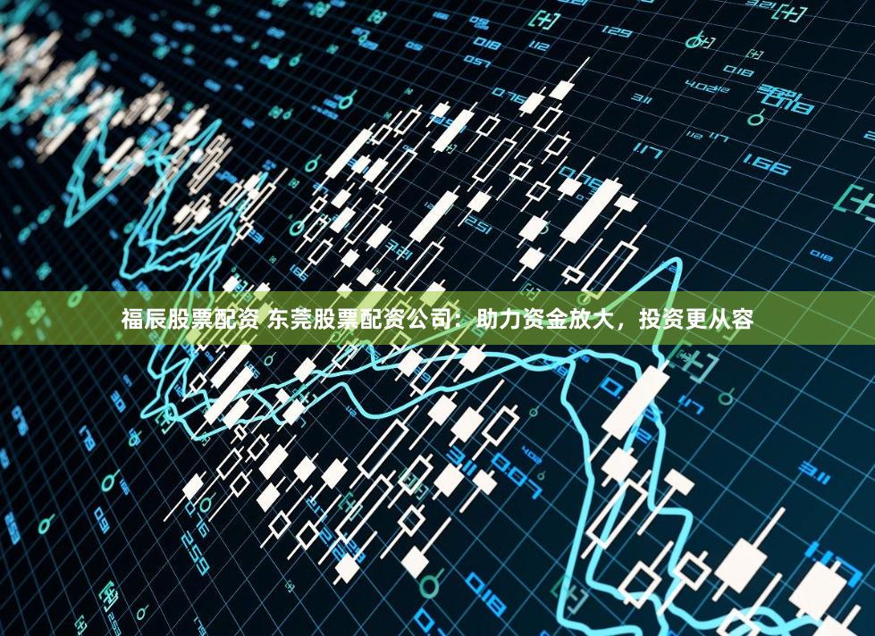 福辰股票配资 东莞股票配资公司：助力资金放大，投资更从容