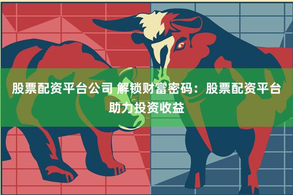 股票配资平台公司 解锁财富密码：股票配资平台助力投资收益