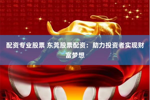 配资专业股票 东莞股票配资：助力投资者实现财富梦想