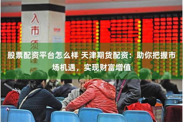 股票配资平台怎么样 天津期货配资：助你把握市场机遇，实现财富增值