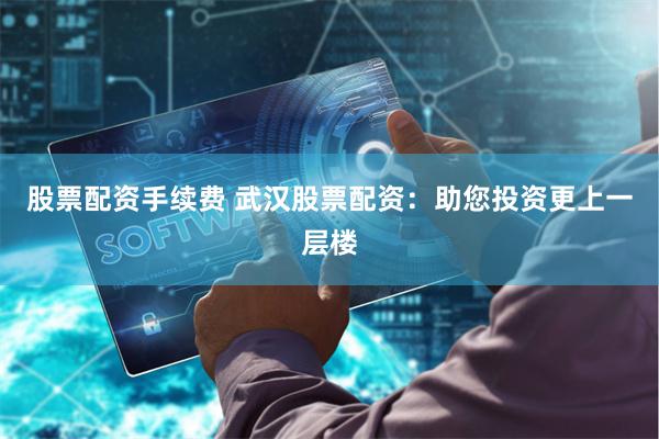 股票配资手续费 武汉股票配资：助您投资更上一层楼