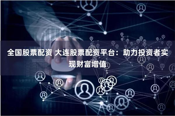 全国股票配资 大连股票配资平台：助力投资者实现财富增值