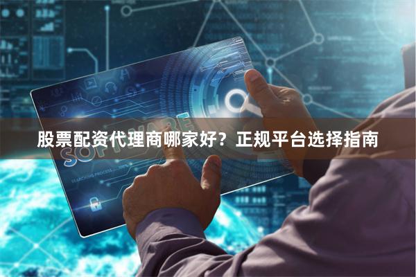 股票配资代理商哪家好？正规平台选择指南